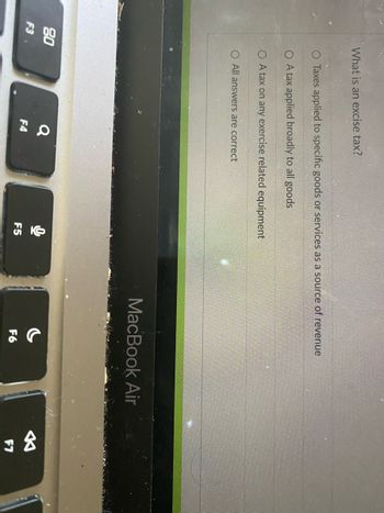 80
F3
What is an excise tax?
O Taxes applied to specific goods or services as a source of revenue
O A tax applied broadly to all goods
O A tax on any exercise related equipment
O All answers are correct
Q
F4
O
F5
MacBook Air
F6
8
F7