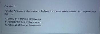 Question 12:
71% of all Americans are homeowners. If 39 Americans are randomly selected, find the probability
that +
A. Exactly 27 of them are homeowners.
B. At most 30 of them are homeowners.
C. At least 28 of them are homeowners.