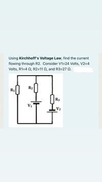 Using Kirchhoff's Voltage Law, find the current
flowing through R2. Consider V1=24 Volts, V2=4
Volts, R1=4 N, R2=11 Q, and R3=27 Q.
R2
R1
R3
V1
V2
