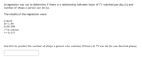 A regression was run to determine if there is a relationship between hours of TV watched per day (x) and
number of situps a person can do (y).
The results of the regression were:
y=ax+b
a=-1.09
b=30.988
r2=0.458329
r=-0.677
Use this to predict the number of situps a person who watches 10 hours of TV can do (to one decimal place)
