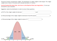 The Acme Company manufactures widgets. The distribution of widget weights is bell-shaped. The widget
weights have a mean of 42 ounces and a standard deviation of 9 ounces.
Use the Standard Deviation Rule, also known as the Empirical Rule (see image below). Do not use
normalcdf on your calculator.
Suggestion: sketch the distribution in order to answer these questions.
a) 99.7% of the widget weights lie between
and
b) What percentage of the widget weights lie between 24 and 69 ounces?
%
c) What percentage of the widget weights lie above 33 ?
%
34%
34%
2.35%
2.35%
13.5%
13.5%
0.15%.
0.15%
-1s
