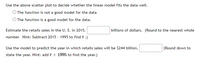 Use the above scatter plot to decide whether the linear model fits the data well.
O The function is not a good model for the data
O The function is a good model for the data.
Estimate the retails sales in the U. S. in 2015.
billions of dollars. (Round to the nearest whole
number. Hint: Subtract 2015 - 1995 to find t .)
Use the model to predict the year in which retails sales will be $244 billion.
(Round down to
state the year. Hint: add t + 1995 to find the year.)
