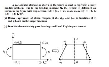 A rectangular element as shown in the figure is used to represent a pure
bending problem. Due to the bending moment M, the element is deformed as
shown in the figure with displacement {d} = {u1, v1, U2, V2, U3, V3, U4, V4} = {−1, 0,
1, 0, -1, 0, 1, 037.
(a) Derive expressions of strain component Exx, Ɛyy, and xy, as functions of x
and y based on the shape functions.
(b) Does the element satisfy pure bending condition? Explain your answer.
y
M
| A
UA
Из
4 (0,2)
3 (3,2)
1 (0,0)
2 (3,0)
x
B
12
UI