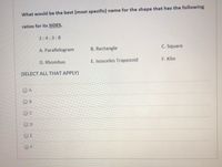 What would be the best (most specific) name for the shape that has the following
ratios for its SIDES.
3:4:3:8
A. Parallelogram
B. Rectangle
C. Square
D. Rhombus
E. Isosceles Trapezoid
F. Kite
(SELECT ALL THAT APPLY)
O A
O B
OC
OD
O E
OF
