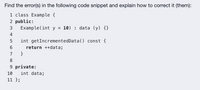 Find the error(s) in the following code snippet and explain how to correct it (them):
1 class Example {
2 public:
Example(int y =
3
10) : data (y) {}
4
int getIncrementedData() const {
return ++data;
7
}
8.
9 private:
10
int data;
11 };
