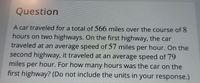 Question
A car traveled for a total of 566 miles over the course of 8
hours on two highways. On the first highway, the car
traveled at an average speed of 57 miles per hour. On the
second highway, it traveled at an average speed of 79
hour. For how many hours was the car on the
first highway? (Do not include the units in your response.)
miles
per
