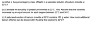 (a) What is the percentage by mass of NaCl in a saturated solution of sodium chloride at
50°C?
(b) Calculate the solubility of potassium bromide at 23°C. Hint: Assume that the solubility
increases by an equal amount for each degree between 20°C and 30°C.
(c) A saturated solution of barium chloride at 30°C contains 150 g water. How much additional
barium chloride can be dissolved by heating this solution to 60°C?
