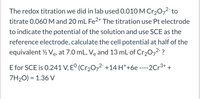 The redox titration we did in lab used 0.010 M Cr20,2 to
titrate 0.060M and 20 mL Fe2+ The titration use Pt electrode
to indicate the potential of the solution and use SCE as the
reference electrode, calculate the cell potential at half of the
equivalent ½ Ve, at 7.0 mL, Ve and 13 mL of Cr20-² ?
E for SCE is 0.241 V, E° (Cr2072- +14 H*+6e ----2Cr3+
7H2O) = 1.36 V
