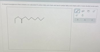 ח'
x
C
A mixed triacylglycerol that contains one saturated 8-carbon fatty acid chain and two 6-carbon fatty acid chains with 2 trans double bonds each.