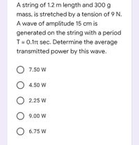 A string of 1.2 m length and 300 g
mass, is stretched by a tension of 9 N.
A wave of amplitude 15 cm is
generated on the string with a period
T = 0.1t sec. Determine the average
transmitted power by this wave.
7.50 W
4.50 W
2.25 W
O 9.00 W
O 6.75 W
