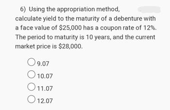 6) Using the appropriation method,
calculate yield to the maturity of a debenture with
a face value of $25,000 has a coupon rate of 12%.
The period to maturity is 10 years, and the current
market price is $28,000.
○ 9.07
О
10.07
11.07
О
12.07