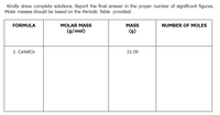 Kindly show complete solutions. Report the final answer in the proper number of significant figures.
Molar masses should be based on the Periodic Table provided.
FORMULA
MOLAR MASS
MASS
NUMBER OF MOLES
(g/mol)
(g)
1. CSHSKO4
31.09
