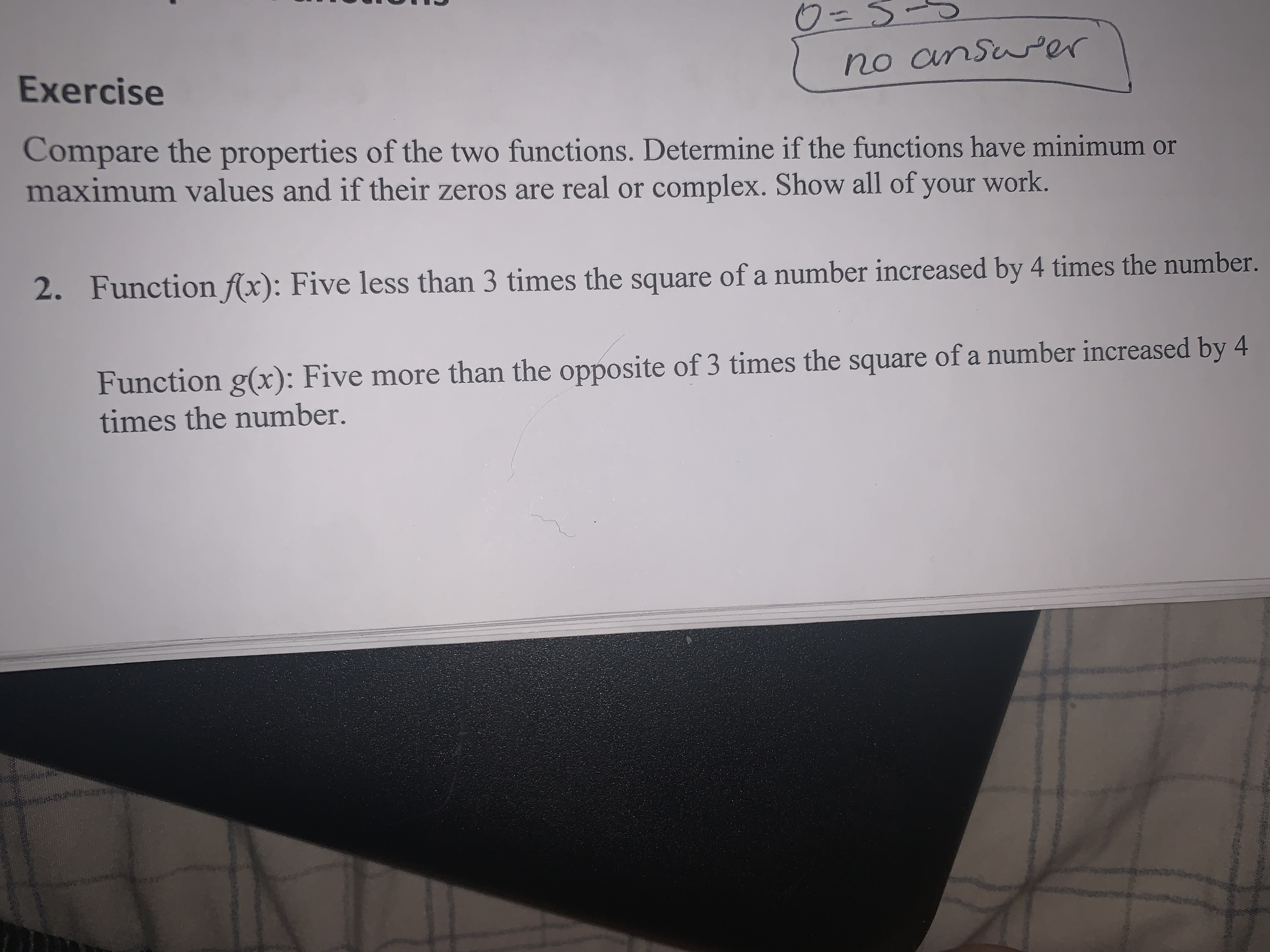 Compare the properties of the two functions. Determine if the functions have minimum or
maximum values and if their zeros are real or complex. Show all of your work.
2. Function f(x): Five less than 3 times the square of a number increased by 4 times the number.
Function g(x): Five more than the opposite of 3 times the square of a number increased by 4
times the number.
