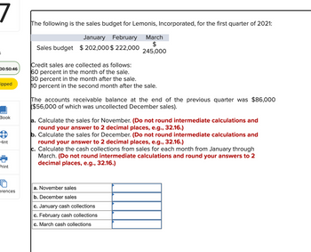 6
00:50:46
ipped
Book
8
Hint
Print
erences
The following is the sales budget for Lemonis, Incorporated, for the first quarter of 2021:
January February
Sales budget $ 202,000 $ 222,000
March
$
245,000
Credit sales are collected as follows:
60 percent in the month of the sale.
30 percent in the month after the sale.
10 percent in the second month after the sale.
The accounts receivable balance at the end of the previous quarter was $86,000
($56,000 of which was uncollected December sales).
a. Calculate the sales for November. (Do not round intermediate calculations and
round your answer to 2 decimal places, e.g., 32.16.)
b. Calculate the sales for December. (Do not round intermediate calculations and
round your answer to 2 decimal places, e.g., 32.16.)
c. Calculate the cash collections from sales for each month from January through
March. (Do not round intermediate calculations and round your answers to 2
decimal places, e.g., 32.16.)
a. November sales
b. December sales
c. January cash collections
c. February cash collections
c. March cash collections