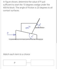 In figure shown, determine the value of P just
sufficient to start the 10 degrees wedge under the
400-lb block. The angle of friction is 20 degrees to all
contact surfaces.
Match each item to a choice:
P
