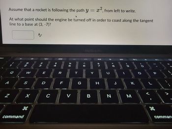 esc
Assume that a rocket is following the path y = x², from left to write.
At what point should the engine be turned off in order to coast along the tangent
line to a base at (3,-7)?
A
Z
7
Q
2
command
W
S
X
H
A
#
3
20
E
D
C
4
888
R
F
%
5
V
T
G
MacBook Pro
6
B
&
7
H
2
N
* 00
8
J
1
(
9
K
M
O
2
H
e
comman