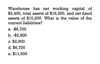 Warehouse has net working capital of
$2,400, total assets of $19,300, and net fixed
assets of $10,200. What is the value of the
current liabilities?
a. -$6,700
b. -$2,900
c. $2,900
d. $6,700
e. $11,500