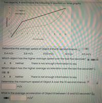 Two objects, A and B have the following ID position vs. time graphs.
Object A
- Object B
10
time (seconds)
Determine the average speed of Object B the 10 second interval. (
00.4 m/s
09.8 m/s
0.00 m/s
012 m/s
C0.5 m/s
Which object has the higher average speed over the last five seconds?
OA OB Oneither
OThere is not enough information to say
Which object has the higher average acceleration over the last five seconds? (2
OA OB Oneither
OThere is not enough information to say
Determine the maximum speed of Object A over the 10 second interval.
m/s
What is the average acceleration of Object B between 1.0 and 9.0 seconds?
m/s?
(w) uojusod
