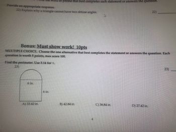 Provide an appropriate response.
22) Explain why a triangle cannot have two obtuse angles.
rd or phrase that best completes each statement or answers the question.
Bonus: Must show work! 10pts
MULTIPLE CHOICE. Choose the one alternative that best completes the statement or answers the question. Each
question is worth 5 points, max score 100.
Find the perimeter. Use 3.14 for n.
23)
6 in.
A) 33.42 in.
6 in.
B) 42.84 in.
C) 36.84 in.
22)
D) 27.42 in.
23)