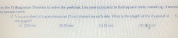 **Problem:**

Use the Pythagorean Theorem to solve the problem. Use your calculator to find square roots, rounding if necessary to the nearest tenth.

5) A square sheet of paper measures 25 centimeters on each side. What is the length of the diagonal of this paper?

Options:
- A) 1250 cm
- B) 50 cm
- C) 25 cm
- D) 35.4 cm

**Explanation:**

To find the diagonal of a square, use the Pythagorean Theorem, \( a^2 + b^2 = c^2 \), where \( a \) and \( b \) are the sides and \( c \) is the diagonal.

For a square, \( a = b = 25 \) cm.

Calculate:
\[ 25^2 + 25^2 = c^2 \]
\[ 625 + 625 = c^2 \]
\[ 1250 = c^2 \]
\[ c = \sqrt{1250} \]

Using a calculator, find:
\[ c \approx 35.4 \, \text{cm} \]

Thus, the length of the diagonal of the paper is approximately 35.4 cm, corresponding to option D).