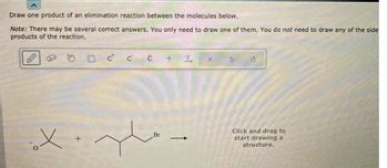 Draw one product of an elimination reaction between the molecules below.
Note: There may be several correct answers. You only need to draw one of them. You do not need to draw any of the side
products of the reaction.
C C
с +
X.gh.
Br
1
I
x
Click and drag to
start drawing a
structure.