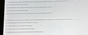 17. A tennis player's elbow is fully extended during impact with the ball. This is beneficial compared to a partially bent elbow because.
the torque due to gravity will be increased i
the linear velocity of the racquet head will be higher as long as the angular velocity is also high
the coefficient of restitution will be greater
the angular inertia of the racquet will be decreased allowing for a greater angular acceleration
18. A large spin is put on a jump serve in volleyball to accelerate the ball downwards once it passes the net. The topspin can be maximized by
creating a greater torque with a force on the bottom of the ball
contact the ball at a greater height from the ground
hit with a greater force directed through the It's center
generating a large torque onto the ball with frictional forces during contact