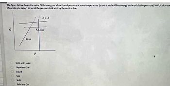 The figure below shows the molar Gibbs energy as a function of pressure at some temperature (y-axis is molar Gibbs energy and x-axis is the pressure). Which phase or
phases do you expect to see at the pressure indicated by the vertical line.
16
G
000000
Gas
Solid and Liquid
Liquid and Gas
Liquid
Gas
Solid
Solid and Gas
Liquid
Solid
P