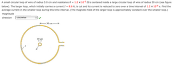 A small circular loop of wire of radius 5.0 cm and resistance R = 1.2 x 10-³ is centered inside a large circular loop of wire of radius 50 cm (see figure
below). The larger loop, which initially carries a current I = 8.6 A, is cut and its current is reduced to zero over a time interval of 1.2 x 10-6 s. Find the
average current in the smaller loop during this time interval. (The magnetic field of the larger loop is approximately constant over the smaller loop.)
magnitude
direction
clockwise
10 cm
R
-50 cm-