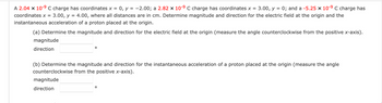 =
=
A 2.04 x 10-⁹ C charge has coordinates x 0, y = -2.00; a 2.82 x 10-9 C charge has coordinates x 3.00, y = 0; and a -5.25 x 10-9 C charge has
coordinates x = 3.00, y = 4.00, where all distances are in cm. Determine magnitude and direction for the electric field at the origin and the
instantaneous acceleration of a proton placed at the origin.
(a) Determine the magnitude and direction for the electric field at the origin (measure the angle counterclockwise from the positive x-axis).
magnitude
direction
O
(b) Determine the magnitude and direction for the instantaneous acceleration of a proton placed at the origin (measure the angle
counterclockwise from the positive x-axis).
magnitude
direction
O