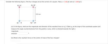 Consider the following figure. (The four charges are at the corners of a square. Take q = 1.02 µC and Q = 2.03 µC.)
92=Q
9₁ = 9
10.0 cm
93=-9
94= -Q
(a) In the figure, what are the magnitude and direction of the resultant force on 9₁? (Take 9₁ as the origin of the coordinate system and
measure the angle counterclockwise from the positive x-axis, which is directed towards the right.)
magnitude
direction
O
(b) What is the resultant force on the center of mass of the four charges?