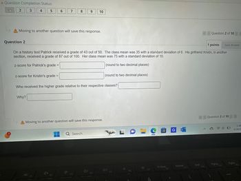 A Question Completion Status:
10
2
3
4
5
6
7
8
9
10
A Moving to another question will save this response.
Question 2
Question 2 of 10 >
1 points
Save Answer
On a history test Patrick received a grade of 43 out of 50. The class mean was 35 with a standard deviation of 6. His girlfriend Kristin, in another
section, received a grade of 87 out of 100. Her class mean was 75 with a standard deviation of 10.
z-score for Patrick's grade =
(round to two decimal places)
(round to two decimal places)
z-score for Kristin's grade =
Who received the higher grade relative to their respective classes?
Why?
Moving to another question will save this response.
Q Search
A
F4
DII
LO
a
Question 2 of 10>>
1:48
5/30/2
PrtScn
Home
End
PgUp
PgDn
FB
F9
F10
711
F12
FS
F6