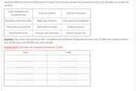 Using the following terms and following the format in the textbook, prepare the worksheet to show the calculation to answer the
question:
Units completed and
Cost per material
Cost per conversion
transferred out
Equivalent units conversion
Beginning inventory
Units started in production
Total units to account for
Total work in process
Ending inventory
Units transferred in
Cost per unit conversion
Costs to account for
Question: How many units must have been completed and transferred if beginning inventory was 75,000 units, ending inventory
was 72,000 units, and 290,000 units were started?
PLEASE NOTE: For units, use commas as needed (i.e. 1,234).
Term
Units
