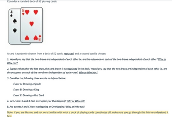 Consider a standard deck of 52 playing cards.
5
A card is randomly chosen from a deck of 52 cards, replaced, and a second card is chosen.
1. Would you say that the two draws are independent of each other i.e. are the outcomes on each of the two draws independent of each other? Why or
Why Not?
2. Suppose that after the first draw, the card drawn is not replaced in the deck. Would you say that the two draws are independent of each other i.e. are
the outcomes on each of the two draws independent of each other? Why or Why Not?
3. Consider the following three events as defined below:
Event A: Drawing a Spade
Event B: Drawing a King
Event C: Drawing a Red Card
a. Are events A and B Non-overlapping or Overlapping? Why or Why not?
b. Are events A and C Non-overlapping or Overlapping? Why or Why not?
Note: If you are like me, and not very familiar with what a deck of playing cards constitutes off, make sure you go through this link to understand it
first.