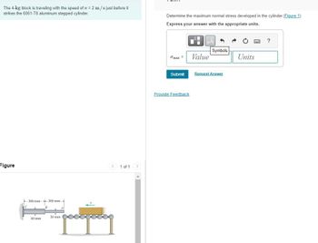 The 4-kg block is traveling with the speed of v = 2 m/s just before it
strikes the 6061-T6 aluminum stepped cylinder.
Determine the maximum normal stress developed in the cylinder. (Figure 1)
Express your answer with the appropriate units.
Figure
300 mm-
B
300 mm-
20 mm
A
40 mm
1 of 1 >
?
Symbols
σmax=
Value
Units
Submit
Request Answer
Provide Feedback