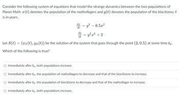 Consider the following system of equations that model the strange dynamics between the two populations of
Planet Math: x(t) denotes the population of the mathvillagers and y(t) denotes the population of the biocitizens; t
is in years.
dt
dy
dt
=
= y³ −0.5x²
=y²x³ + 2
Let S(t) = (xs(t), ys (t)) be the solution of the system that goes through the point (2, 0.5) at some time to.
Which of the following is true?
-
O Immediately after to, both populations increase.
O Immediately after to, the population of mathvillagers to decrease and that of the biocitizens to increase.
O Immediately after to, the population of biocitizens to decrease and that of the mathvillager to increase.
O Immediately after to, both populations increase.