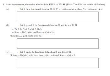 3. For each statement, determine whether it is TRUE or FALSE. (Enter T or F in the middle of the box)
(a)
Let f be a function defined on R. If f2 is continuous at a, then f is continuous at a.
(b)
Let f, g, and h be functions defined on R and let a Є R. If
VxR, f(x)g(x) ≤ h(x),
⚫lima f(x) exists and lima h(x) = ∞,
then lima 9(x) exists or is oo.
Let f and g be functions defined on R and let a € R.
If lima f(x)g(x) = 0, then lima f(x) = 0 and lim→a 9(x) = 0.