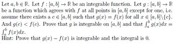 Let a, b = R. Let f : [a, b] → R be an integrable function. Let g: [a, b] → R
be a function which agrees with f at all points in [a, b] except for one, i.e.
assume there exists a c = [a, b] such that g(x) = f(x) for all x = [a, b]\{c}.
And g(c) < f(c). Prove that g is integrable on [a, b] and that fog(x)dx =
So f(x)dx.
Hint: Prove that g(x) - f(x) is integrable and the integral is 0.