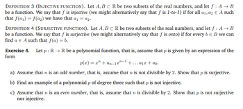 DEFINITION 3 (INJECTIVE FUNCTION). Let A, B C R be two subsets of the real numbers, and let f : A → B
be a function. We say that f is injective (we might alternatively say that f is 1-to-1) if for all a₁, a2 € A such
that f(a₁) = f(a₂) we have that a₁ = a2.
DEFINITION 4 (SURJECTIVE FUNCTION). Let A, B C R be two subsets of the real numbers, and let f : A → B
be a function. We say that f is surjective (we might alternatively say that f is onto) if for every b = B we can
find a € A such that f(a) = b.
Exercise 4. Let p: R → R be a polynomial function, that is, assume that p is given by an expression of the
form
p(x) = x² +an-1-¹+...+ao.
a) Assume that n is an odd number, that is, assume that n is not divisible by 2. Show that p is surjective.
b) Find an example of a polynomial p of degree three such that p is not injective.
c) Assume that n is an even number, that is, assume that n is divisible by 2. Show that p is not surjective
nor injective.