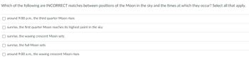 Which of the following are INCORRECT matches between positions of the Moon in the sky and the times at which they occur? Select all that apply.
around 9:00 p.m., the third quarter Moon rises
Osunrise, the first quarter Moon reaches its highest point in the sky
Osunrise, the waxing crescent Moon sets
sunrise, the full Moon sets
around 9:00 a.m., the waxing crescent Moon rises