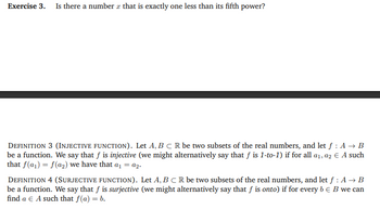 Exercise 3. Is there a number that is exactly one less than its fifth power?
DEFINITION 3 (INJECTIVE FUNCTION). Let A, B C R be two subsets of the real numbers, and let f : A → B
be a function. We say that f is injective (we might alternatively say that f is 1-to-1) if for all a₁, a2 € A such
that f(a₁) = f(a₂) we have that a₁ = a2.
DEFINITION 4 (SURJECTIVE FUNCTION). Let A, B C R be two subsets of the real numbers, and let f : A → B
be a function. We say that f is surjective (we might alternatively say that f is onto) if for every b = B we can
find a € A such that f(a) = b.