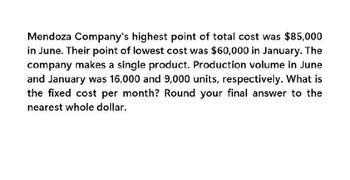 Mendoza Company's highest point of total cost was $85,000
in June. Their point of lowest cost was $60,000 in January. The
company makes a single product. Production volume in June
and January was 16,000 and 9,000 units, respectively. What is
the fixed cost per month? Round your final answer to the
nearest whole dollar.