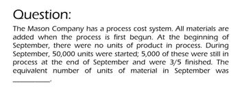 Question:
The Mason Company has a process cost system. All materials are
added when the process is first begun. At the beginning of
September, there were no units of product in process. During
September, 50,000 units were started; 5,000 of these were still in
process at the end of September and were 3/5 finished. The
equivalent number of units of material in September was