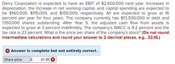 Derry Corporation is projected to have an EBIT of $2,600,000 next year. The increases in depreciation, net working capital, and capital spending are expected to be $160,000, $115,000, and $155,000, respectively, with all growing at 16% per year for four years. The company has $13,500,000 in debt and 1,150,000 shares outstanding. After Year 5, the adjusted cash flow from assets is expected to grow at 3% indefinitely. The company's WACC is 9.2%, and the tax rate is 23%. The task is to determine the stock's price per share, rounding the answer to two decimal places. Note: Intermediate calculations should not be rounded.

The provided solution indicates a share price of $41.86, but it is marked as not entirely correct.