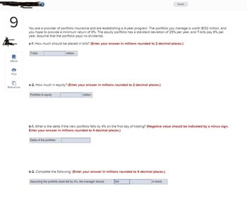9
eBook
Saved
You are a provider of portfolio insurance and are establishing a 4-year program. The portfolio you manage is worth $132 million, and
you hope to provide a minimum return of 0%. The equity portfolio has a standard deviation of 25% per year, and T-bills pay 6% per
year. Assume that the portfolio pays no dividends.
a-1. How much should be placed in bills? (Enter your answer in millions rounded to 2 decimal places.)
T-bills
million
Print
References
a-2. How much in equity? (Enter your answer in millions rounded to 2 decimal places.)
Portfolio in equity
million
b-1. What is the delta if the new portfolio falls by 4% on the first day of trading? (Negative value should be indicated by a minus sign.
Enter your answer in millions rounded to 4 decimal places.)
Delta of the portfolio
b-2. Complete the following: (Enter your answer in millions rounded to 4 decimal places.)
Assuming the portfolio does fall by 4%, the manager should
sell
in stock.