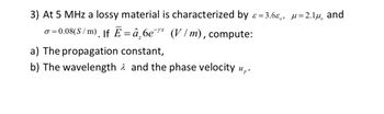 3) At 5 MHz a lossy material is characterized by ɛε=3.6ε, μ=2.1μ and
σ = 0.08(S/m)¸ |f Ē =â₂6e¯* (V/m), compute:
a) The propagation constant,
b) The wavelength and the phase velocity up.