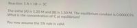 **Chemical Equilibrium Problem:**

**Reaction:** 
\[ 1 \, \text{A} + 1 \, \text{B} \rightleftharpoons 3 \, \text{C} \]

**Given:**
- The initial concentration of \([\text{A}]\) is 1.20 M.
- The initial concentration of \([\text{B}]\) is 1.50 M.
- The equilibrium constant (\(K_c\)) is 0.0000076.

**Problem:**
What is the concentration of \([\text{C}]\) at equilibrium?

**Note:** You may assume the 5% rule is valid for this calculation. 

In solving this problem, utilize the equilibrium expression derived from the balanced chemical equation and apply the 5% rule to simplify your calculations if applicable.