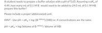 A student needs to prepare a buffer solution with a pH of 5.63. Assuming a pKa of
4.49, how many mL of 0.1 M B¯ would need to be added to 24.0 mL of 0.1 M HB
prepare this buffer?
Please include a proper (abbreviated) unit.
HINT : Use pH = pKa + log ([B minus]/[HB]) or, if concentrations are the same,
pH = pka + log (Volume of B minus/ Volume of HB)
%3D
