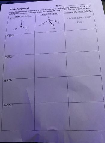 SCH4U Assignment 7
Name:
Hand draw the Lewis structure and VSEPR diagram for the following molecules. Show bond
polarity and state the geometric shape and molecular polarity. The first one is done for you.
Lewis Structure
VSEPR Diagram
Shape & Molecular Polarity
1) NH3
2) BeCl2
3) CIO3-1
4) BrCl3
5) CIO21
8+
H
d-
NHS+
H
6+
- Trigonal pyramidal
- Polar