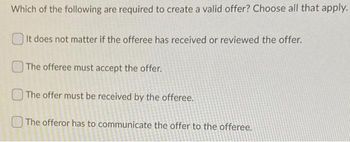 Which of the following are required to create a valid offer? Choose all that apply.
It does not matter if the offeree has received or reviewed the offer.
The offeree must accept the offer.
The offer must be received by the offeree.
The offeror has to communicate the offer to the offeree.