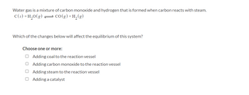 Water gas is a mixture of carbon monoxide and hydrogen that is formed when carbon reacts with steam.
C(s) + H₂O(g) — CO(g) + H₂(g)
Which of the changes below will affect the equilibrium of this system?
Choose one or more:
O Adding coal to the reaction vessel
O
Adding carbon monoxide to the reaction vessel
Adding steam to the reaction vessel
Adding a catalyst